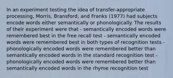 In an experiment testing the idea of transfer-appropriate processing, Morris, Bransford, and Franks (1977) had subjects encode words either semantically or phonologically. The results of their experiment were that - semantically encoded words were remembered best in the free recall test - semantically encoded words were remembered best in both types of recognition tests - phonologically encoded words were remembered better than semantically encoded words in the standard recognition test - phonologically encoded words were remembered better than semantically encoded words in the rhyme recognition test