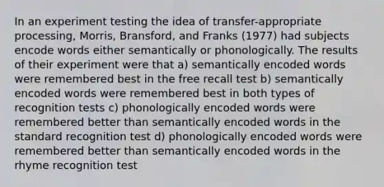 In an experiment testing the idea of transfer-appropriate processing, Morris, Bransford, and Franks (1977) had subjects encode words either semantically or phonologically. The results of their experiment were that a) semantically encoded words were remembered best in the free recall test b) semantically encoded words were remembered best in both types of recognition tests c) phonologically encoded words were remembered better than semantically encoded words in the standard recognition test d) phonologically encoded words were remembered better than semantically encoded words in the rhyme recognition test