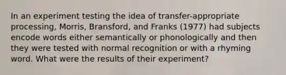 In an experiment testing the idea of transfer-appropriate processing, Morris, Bransford, and Franks (1977) had subjects encode words either semantically or phonologically and then they were tested with normal recognition or with a rhyming word. What were the results of their experiment?