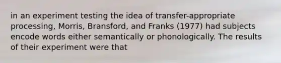 in an experiment testing the idea of transfer-appropriate processing, Morris, Bransford, and Franks (1977) had subjects encode words either semantically or phonologically. The results of their experiment were that