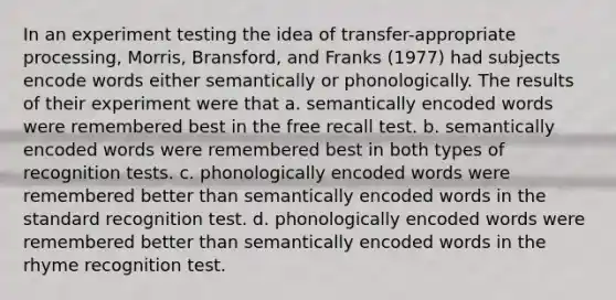 In an experiment testing the idea of transfer-appropriate processing, Morris, Bransford, and Franks (1977) had subjects encode words either semantically or phonologically. The results of their experiment were that a. semantically encoded words were remembered best in the free recall test. b. semantically encoded words were remembered best in both types of recognition tests. c. phonologically encoded words were remembered better than semantically encoded words in the standard recognition test. d. phonologically encoded words were remembered better than semantically encoded words in the rhyme recognition test.