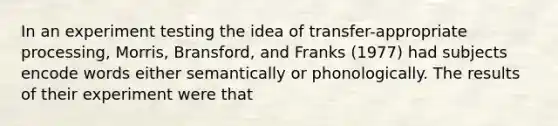 In an experiment testing the idea of transfer-appropriate processing, Morris, Bransford, and Franks (1977) had subjects encode words either semantically or phonologically. The results of their experiment were that