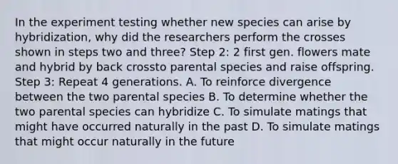 In the experiment testing whether new species can arise by hybridization, why did the researchers perform the crosses shown in steps two and three? Step 2: 2 first gen. flowers mate and hybrid by back crossto parental species and raise offspring. Step 3: Repeat 4 generations. A. To reinforce divergence between the two parental species B. To determine whether the two parental species can hybridize C. To simulate matings that might have occurred naturally in the past D. To simulate matings that might occur naturally in the future