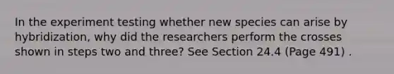 In the experiment testing whether new species can arise by hybridization, why did the researchers perform the crosses shown in steps two and three? See Section 24.4 (Page 491) .