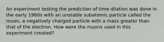 An experiment testing the prediction of time dilation was done in the early 1960s with an unstable subatomic particle called the muon, a negatively charged particle with a mass greater than that of the electron. How were the muons used in this experiment created?