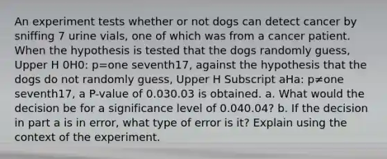 An experiment tests whether or not dogs can detect cancer by sniffing 7 urine​ vials, one of which was from a cancer patient. When the hypothesis is tested that the dogs randomly​ guess, Upper H 0H0​: p=one seventh17​, against the hypothesis that the dogs do not randomly​ guess, Upper H Subscript aHa​: p≠one seventh17​, a​ P-value of 0.030.03 is obtained. a. What would the decision be for a significance level of 0.040.04​? b. If the decision in part a is in​ error, what type of error is​ it? Explain using the context of the experiment.