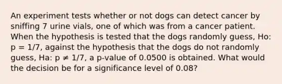 An experiment tests whether or not dogs can detect cancer by sniffing 7 urine vials, one of which was from a cancer patient. When the hypothesis is tested that the dogs randomly guess, Ho: p = 1/7, against the hypothesis that the dogs do not randomly guess, Ha: p ≠ 1/7, a p-value of 0.0500 is obtained. What would the decision be for a significance level of 0.08?