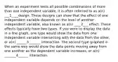 When an experiment tests all possible combinations of more than one independent variable, it is often referred to as a(n) ___1____design. These designs can show that the effect of one independent variable depends on the level of another independent variable, also known as a(n) ____2___ effect. These effects typically have two types. If you were to display the data in a line graph, one type would show the data from one independent variable intersecting with the data from the other, or a(n) ______3_______ interaction. The second type graphed in the same way would show the data points moving away from one another as the dependent variable increases, or a(n) _______4______ interaction.