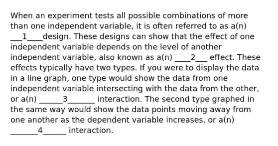 When an experiment tests all possible combinations of more than one independent variable, it is often referred to as a(n) ___1____design. These designs can show that the effect of one independent variable depends on the level of another independent variable, also known as a(n) ____2___ effect. These effects typically have two types. If you were to display the data in a line graph, one type would show the data from one independent variable intersecting with the data from the other, or a(n) ______3_______ interaction. The second type graphed in the same way would show the data points moving away from one another as the dependent variable increases, or a(n) _______4______ interaction.