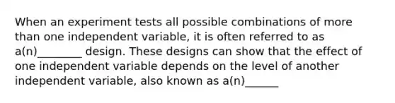 When an experiment tests all possible combinations of more than one independent variable, it is often referred to as a(n)________ design. These designs can show that the effect of one independent variable depends on the level of another independent variable, also known as a(n)______