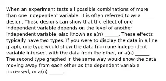 When an experiment tests all possible combinations of more than one independent variable, it is often referred to as a _____ design. These designs can show that the effect of one independent variable depends on the level of another independent variable, also known as a(n) ______. These effects typically have two types. If you were to display the data in a line graph, one type would show the data from one independent variable intersect with the data from the other, or a(n) ______. The second type graphed in the same way would show the data moving away from each other as the dependent variable increased, or a(n) ______.