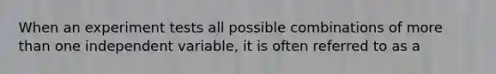 When an experiment tests all possible combinations of more than one independent variable, it is often referred to as a