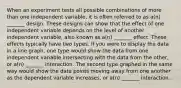 When an experiment tests all possible combinations of more than one independent variable, it is often referred to as a(n) _______ design. These designs can show that the effect of one independent variable depends on the level of another independent variable, also known as a(n) _______ effect. These effects typically have two types. If you were to display the data in a line graph, one type would show the data from one independent variable intersecting with the data from the other, or a(n) _______ interaction. The second type graphed in the same way would show the data points moving away from one another as the dependent variable increases, or a(n) _______ interaction.