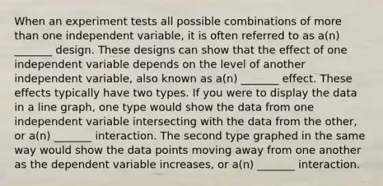 When an experiment tests all possible combinations of more than one independent variable, it is often referred to as a(n) _______ design. These designs can show that the effect of one independent variable depends on the level of another independent variable, also known as a(n) _______ effect. These effects typically have two types. If you were to display the data in a line graph, one type would show the data from one independent variable intersecting with the data from the other, or a(n) _______ interaction. The second type graphed in the same way would show the data points moving away from one another as the dependent variable increases, or a(n) _______ interaction.