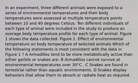 In an experiment, three different animals were exposed to a series of environmental temperatures and their body temperatures were assessed at multiple temperature points between 10 and 40 degrees Celsius. Ten different individuals of each type of animal were included in the study to produce an average body temperature profile for each type of animal. Figure 1 shows the data collected. Figure 1. Effect of environmental temperature on body temperature of selected animals Which of the following statements is most consistent with the data in Figure 1 ? A Armadillos tend to be more metabolically active than either gerbils or snakes are. B Armadillos cannot survive at environmental temperatures over 30°C . C Snakes are found in terrestrial rather than aquatic environments. D Snakes display behaviors that allow them to absorb or radiate heat as required.