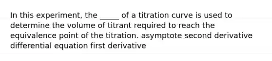 In this experiment, the _____ of a titration curve is used to determine the volume of titrant required to reach the equivalence point of the titration. asymptote second derivative differential equation first derivative