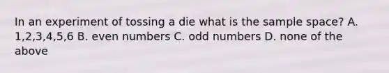 In an experiment of tossing a die what is the sample space? A. 1,2,3,4,5,6 B. even numbers C. odd numbers D. none of the above