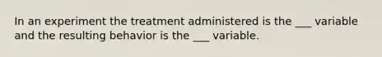 In an experiment the treatment administered is the ___ variable and the resulting behavior is the ___ variable.