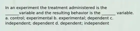 In an experiment the treatment administered is the _______variable and the resulting behavior is the _______ variable. a. control; experimental b. experimental; dependent c. independent; dependent d. dependent; independent