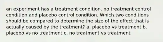 an experiment has a treatment condition, no treatment control condition and placebo control condition. Which two conditions should be compared to determine the size of the effect that is actually caused by the treatment? a. placebo vs treatment b. placebo vs no treatment c. no treatment vs treatment