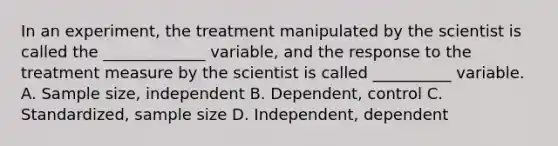 In an experiment, the treatment manipulated by the scientist is called the _____________ variable, and the response to the treatment measure by the scientist is called __________ variable. A. Sample size, independent B. Dependent, control C. Standardized, sample size D. Independent, dependent