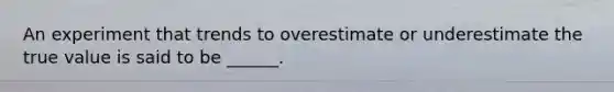 An experiment that trends to overestimate or underestimate the true value is said to be ______.