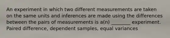 An experiment in which two different measurements are taken on the same units and inferences are made using the differences between the pairs of measurements is a(n) ________ experiment. Paired difference, dependent samples, equal variances