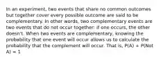 In an experiment, two events that share no common outcomes but together cover every possible outcome are said to be complementary. In other words, two complementary events are two events that do not occur together: if one occurs, the other doesn't. When two events are complementary, knowing the probability that one event will occur allows us to calculate the probability that the complement will occur. That is, P(A) + P(Not A) = 1