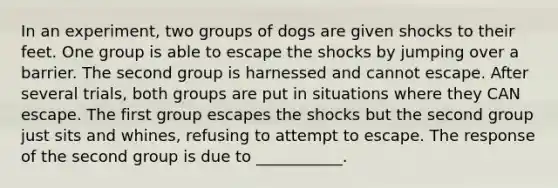 In an experiment, two groups of dogs are given shocks to their feet. One group is able to escape the shocks by jumping over a barrier. The second group is harnessed and cannot escape. After several trials, both groups are put in situations where they CAN escape. The first group escapes the shocks but the second group just sits and whines, refusing to attempt to escape. The response of the second group is due to ___________.