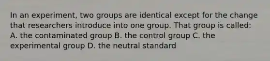 In an experiment, two groups are identical except for the change that researchers introduce into one group. That group is called: A. the contaminated group B. the control group C. the experimental group D. the neutral standard