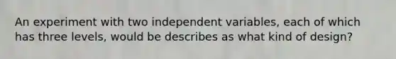 An experiment with two independent variables, each of which has three levels, would be describes as what kind of design?