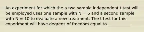 An experiment for which the a two sample independent t test will be employed uses one sample with N = 6 and a second sample with N = 10 to evaluate a new treatment. The t test for this experiment will have degrees of freedom equal to ___________.