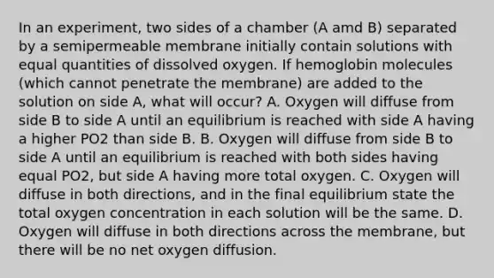 In an experiment, two sides of a chamber (A amd B) separated by a semipermeable membrane initially contain solutions with equal quantities of dissolved oxygen. If hemoglobin molecules (which cannot penetrate the membrane) are added to the solution on side A, what will occur? A. Oxygen will diffuse from side B to side A until an equilibrium is reached with side A having a higher PO2 than side B. B. Oxygen will diffuse from side B to side A until an equilibrium is reached with both sides having equal PO2, but side A having more total oxygen. C. Oxygen will diffuse in both directions, and in the final equilibrium state the total oxygen concentration in each solution will be the same. D. Oxygen will diffuse in both directions across the membrane, but there will be no net oxygen diffusion.