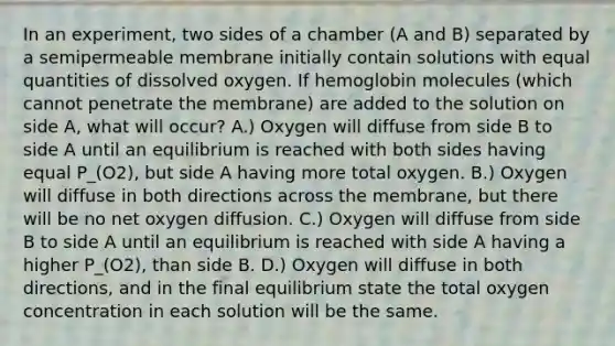 In an experiment, two sides of a chamber (A and B) separated by a semipermeable membrane initially contain solutions with equal quantities of dissolved oxygen. If hemoglobin molecules (which cannot penetrate the membrane) are added to the solution on side A, what will occur? A.) Oxygen will diffuse from side B to side A until an equilibrium is reached with both sides having equal P_(O2), but side A having more total oxygen. B.) Oxygen will diffuse in both directions across the membrane, but there will be no net oxygen diffusion. C.) Oxygen will diffuse from side B to side A until an equilibrium is reached with side A having a higher P_(O2), than side B. D.) Oxygen will diffuse in both directions, and in the final equilibrium state the total oxygen concentration in each solution will be the same.