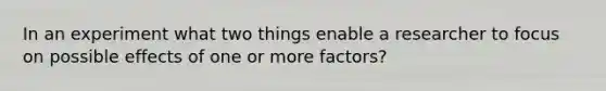 In an experiment what two things enable a researcher to focus on possible effects of one or more factors?