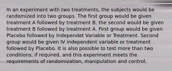 In an experiment with two treatments, the subjects would be randomized into two groups. The first group would be given treatment A followed by treatment B, the second would be given treatment B followed by treatment A. First group would be given Placebo followed by Independet Variable or Treatment. Second group would be given IV independent variable or treatment followed by Placebo. It is also possible to test more than two conditions, if required, and this experiment meets the requirements of randomization, manipulation and control.