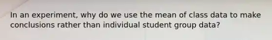 In an experiment, why do we use the mean of class data to make conclusions rather than individual student group data?