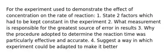 For the experiment used to demonstrate the effect of concentration on the rate of reaction: 1. State 2 factors which had to be kept constant in the experiment 2. What measurement is responsible for the greatest source of error in results 3. Why the procedure adopted to determine the reaction time was particularly effective and accurate. 4. Suggest a way in which experiment could be adapted to make it better