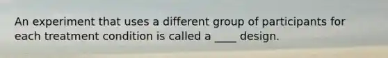 An experiment that uses a different group of participants for each treatment condition is called a ____ design.