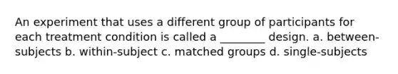 An experiment that uses a different group of participants for each treatment condition is called a ________ design. a. between-subjects b. within-subject c. matched groups d. single-subjects