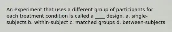 An experiment that uses a different group of participants for each treatment condition is called a ____ design.​ a. single-subjects b. within-subject c. matched groups d. between-subjects