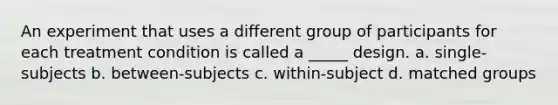 An experiment that uses a different group of participants for each treatment condition is called a _____ design. a. single-subjects b. between-subjects c. within-subject d. matched groups