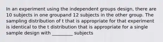 In an experiment using the independent groups design, there are 10 subjects in one groupand 12 subjects in the other group. The sampling distribution of t that is appropriate for that experiment is identical to the t distribution that is appropriate for a single sample design with _________ subjects