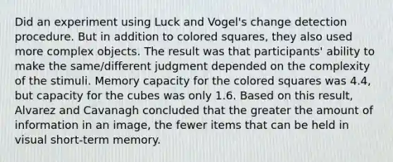 Did an experiment using Luck and Vogel's change detection procedure. But in addition to colored squares, they also used more complex objects. The result was that participants' ability to make the same/different judgment depended on the complexity of the stimuli. Memory capacity for the colored squares was 4.4, but capacity for the cubes was only 1.6. Based on this result, Alvarez and Cavanagh concluded that the greater the amount of information in an image, the fewer items that can be held in visual short-term memory.