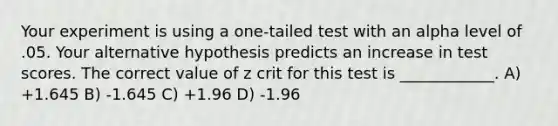 Your experiment is using a one-tailed test with an alpha level of .05. Your alternative hypothesis predicts an increase in test scores. The correct value of z crit for this test is ____________. A) +1.645 B) -1.645 C) +1.96 D) -1.96