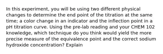 In this experiment, you will be using two different physical changes to determine the end point of the titration at the same time; a color change in an indicator and the inflection point in a pH titration curve. Using the pre-lab reading and your CHEM 102 knowledge, which technique do you think would yield the more precise measure of the equivalence point and the correct sodium hydroxide concentration? Explain