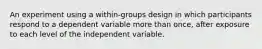 An experiment using a within-groups design in which participants respond to a dependent variable more than once, after exposure to each level of the independent variable.