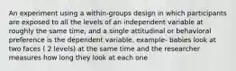 An experiment using a within-groups design in which participants are exposed to all the levels of an independent variable at roughly the same time, and a single attitudinal or behavioral preference is the dependent variable. example- babies look at two faces ( 2 levels) at the same time and the researcher measures how long they look at each one