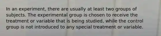 In an experiment, there are usually at least two groups of subjects. The experimental group is chosen to receive the treatment or variable that is being studied, while the control group is not introduced to any special treatment or variable.