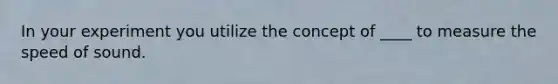 In your experiment you utilize the concept of ____ to measure the speed of sound.